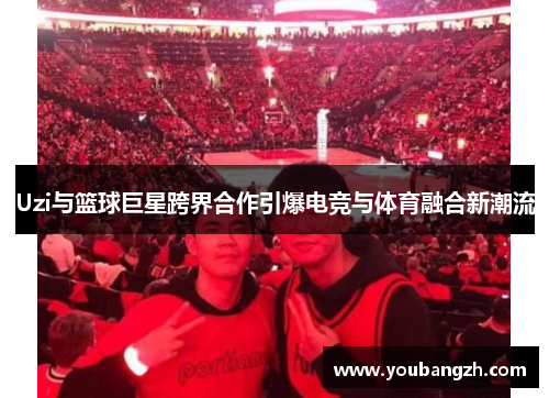 Uzi与篮球巨星跨界合作引爆电竞与体育融合新潮流